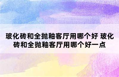 玻化砖和全抛釉客厅用哪个好 玻化砖和全抛釉客厅用哪个好一点